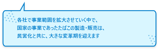 各社で事業範囲を拡大させていく中で、国家の事業であったたばこの製造・販売は、⺠営化と共に、⼤きな変⾰期を迎えます