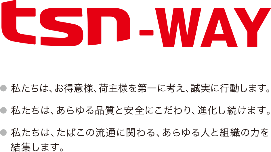 tsn-way 私たちは、お得意様、荷主様を第一に考え、誠実に行動します。 私たちは、あらゆる品質と安全にこだわり、進化をし続けます。 私たちは、たばこの流通に関わる、あらゆる人と組織の力を結集します。