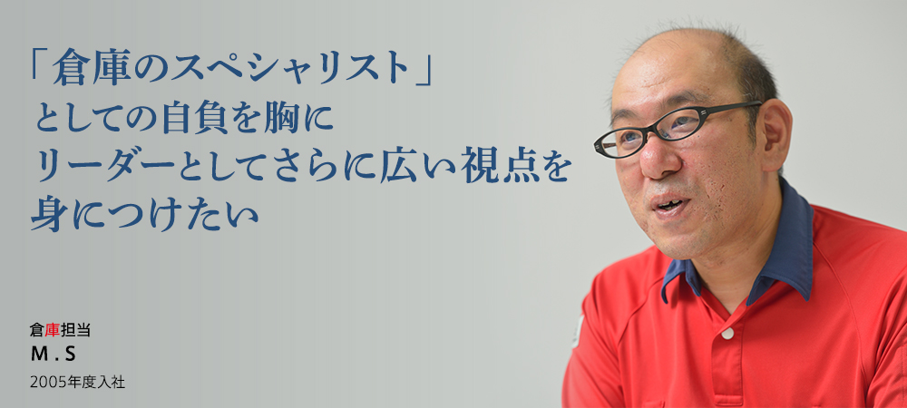 「倉庫のスペシャリスト」としての自負を胸にリーダーとしてさらに広い視点を身につけたい 倉庫担当 M . S