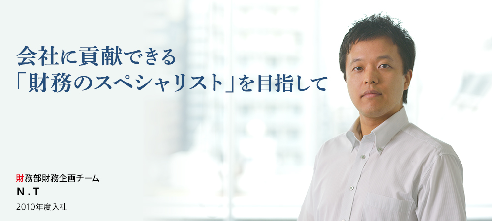 会社に貢献できる「財務のスペシャリスト」を目指して 財務部財務企画チーム N . T